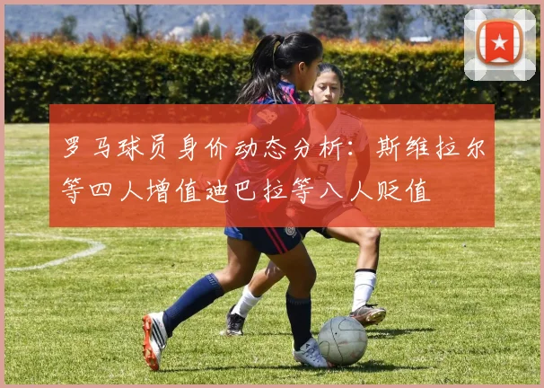 罗马球员身价动态分析：斯维拉尔等四人增值迪巴拉等八人贬值