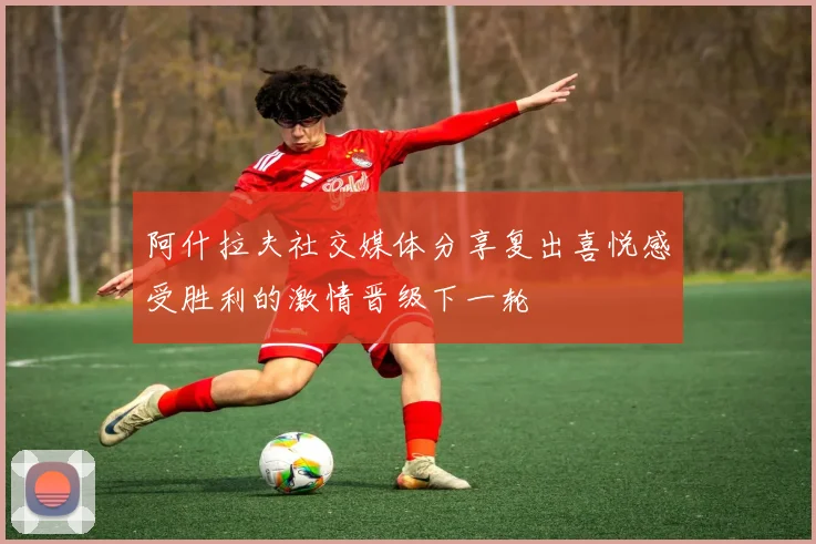 阿什拉夫社交媒体分享复出喜悦感受胜利的激情晋级下一轮