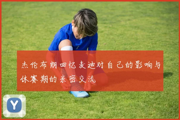 杰伦布朗回忆麦迪对自己的影响与休赛期的亲密交流