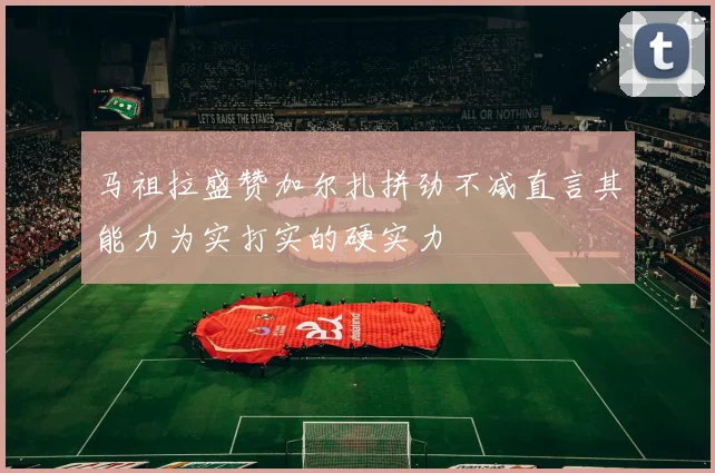 马祖拉盛赞加尔扎拼劲不减直言其能力为实打实的硬实力