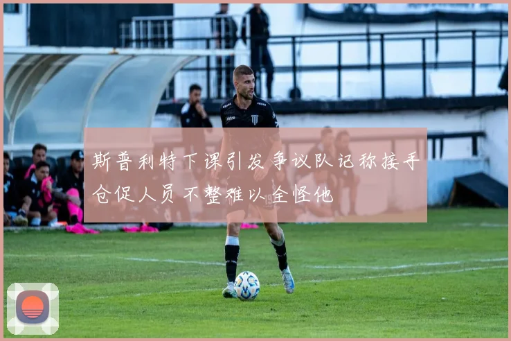 斯普利特下课引发争议队记称接手仓促人员不整难以全怪他