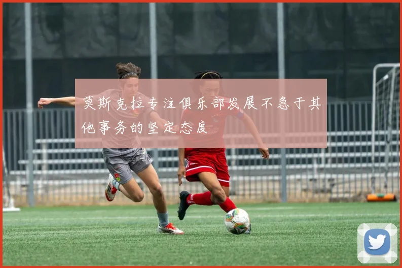 莫斯克拉专注俱乐部发展不急于其他事务的坚定态度