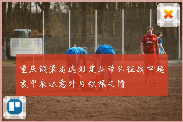 重庆铜梁龙选刘建业带队征战中超袁甲表达意外与钦佩之情