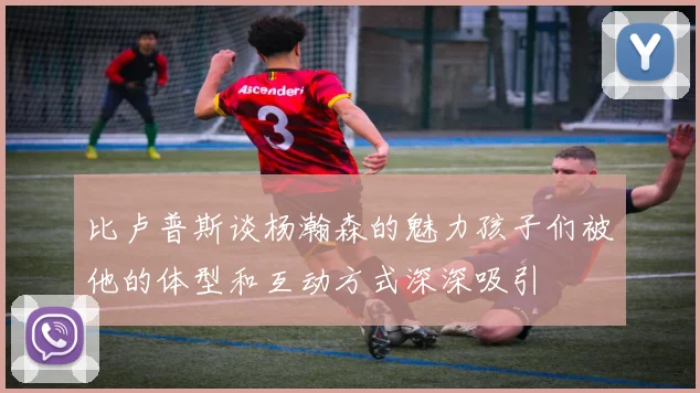 比卢普斯谈杨瀚森的魅力孩子们被他的体型和互动方式深深吸引