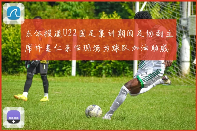 东体报道U22国足集训期间足协副主席许基仁亲临现场为球队加油助威