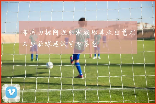 布冯力挺阿涅利家族称其未出售尤文应获球迷认可与尊重