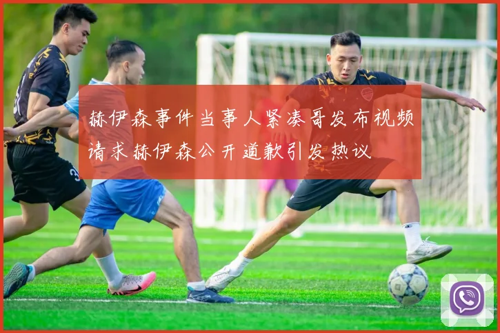 赫伊森事件当事人紧凑哥发布视频请求赫伊森公开道歉引发热议