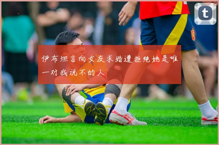 伊布坦言向女友求婚遭拒绝她是唯一对我说不的人