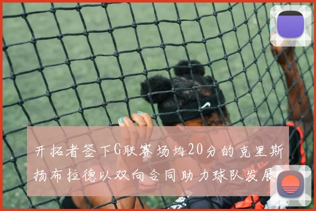 开拓者签下G联赛场均20分的克里斯扬布拉德以双向合同助力球队发展
