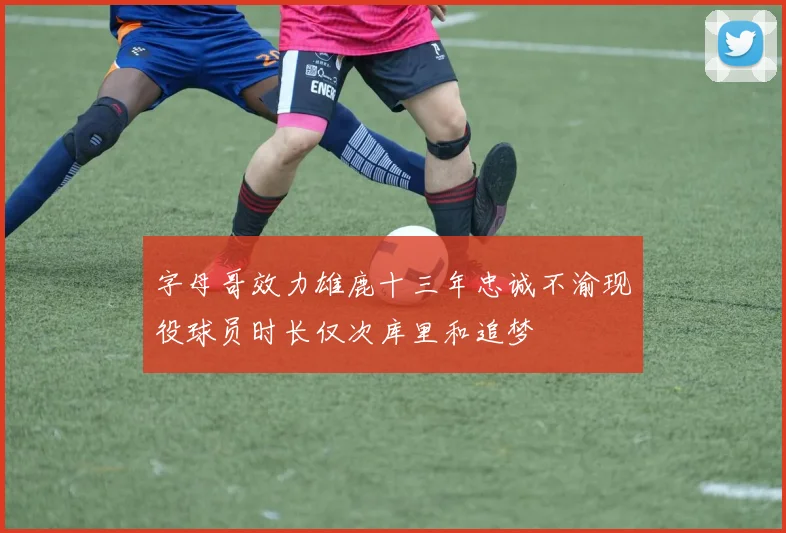字母哥效力雄鹿十三年忠诚不渝现役球员时长仅次库里和追梦