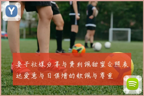 妻子社媒分享与费利佩甜蜜合照表达爱意与日俱增的钦佩与尊重