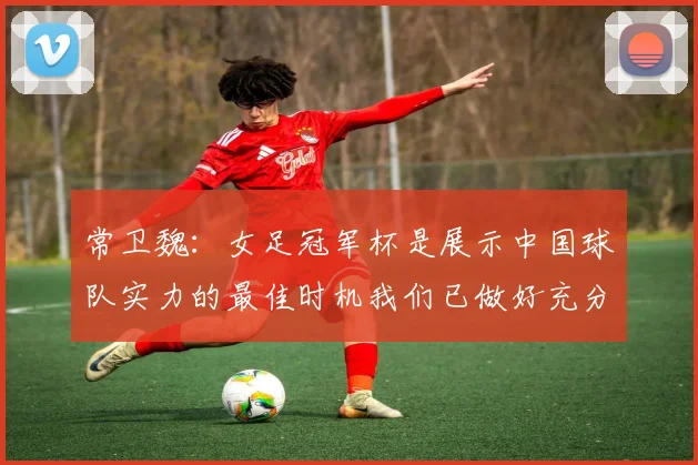 常卫魏：女足冠军杯是展示中国球队实力的最佳时机我们已做好充分准备