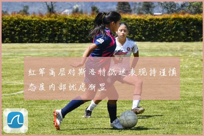 红军高层对斯洛特低迷表现持谨慎态度内部忧虑渐显