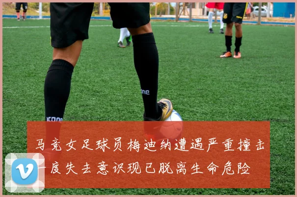 马竞女足球员梅迪纳遭遇严重撞击一度失去意识现已脱离生命危险