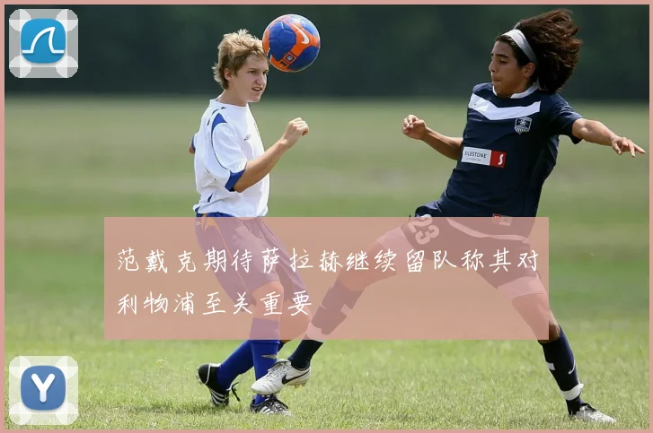 范戴克期待萨拉赫继续留队称其对利物浦至关重要